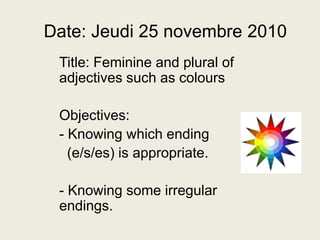 Date: Jeudi 25 novembre 2010 Title: Feminine and plural of adjectives such as colours   Objectives: ,[object Object],  (e/s/es) is appropriate. ,[object Object],[object Object]