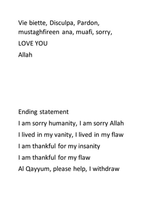 Vie biette, Disculpa, Pardon,
mustaghfireen ana, muafi, sorry,
LOVE YOU
Allah
Ending statement
I am sorry humanity, I am sorry Allah
I lived in my vanity, I lived in my flaw
I am thankful for my insanity
I am thankful for my flaw
Al Qayyum, please help, I withdraw
 