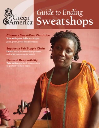 Guide to Ending
                                Sweatshops
Choose a Sweat-Free Wardrobe
Vote with your dollars to support
good, green, sweat-free businesses


Support a Fair Supply Chain
Learn about the sweatshop problem,
and what you can do to stop it

Demand Responsibility
Take action and push corporations
to protect workers’ rights
 