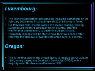 Luxembourg:
• The country's parliament passed a bill legalizing euthanasia on 20
February 2008 in the first reading with 30 of 59 votes in favor.
• On 19 March 2009, the bill passed the second reading, making
Luxembourg the third European Union country, after the
Netherlands and Belgium, to decriminalize euthanasia.
• Terminally ill people will be able to have their lives ended after
receiving the approval of two doctors and a panel of experts.
Oregon:
• This is the first state in the United States to legalize euthanasia. In
1994, voters passed the Death with Dignity Act (DWDA) with a
majority vote. This became effective in 1998.
 