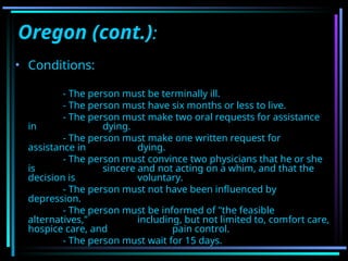 Oregon (cont.):
• Conditions:
- The person must be terminally ill.
- The person must have six months or less to live.
- The person must make two oral requests for assistance
in dying.
- The person must make one written request for
assistance in dying.
- The person must convince two physicians that he or she
is sincere and not acting on a whim, and that the
decision is voluntary.
- The person must not have been influenced by
depression.
- The person must be informed of "the feasible
alternatives," including, but not limited to, comfort care,
hospice care, and pain control.
- The person must wait for 15 days.
 