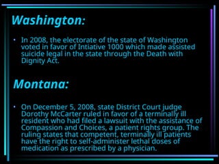 Washington:
• In 2008, the electorate of the state of Washington
voted in favor of Intiative 1000 which made assisted
suicide legal in the state through the Death with
Dignity Act.
Montana:
• On December 5, 2008, state District Court judge
Dorothy McCarter ruled in favor of a terminally ill
resident who had filed a lawsuit with the assistance of
Compassion and Choices, a patient rights group. The
ruling states that competent, terminally ill patients
have the right to self-administer lethal doses of
medication as prescribed by a physician.
 