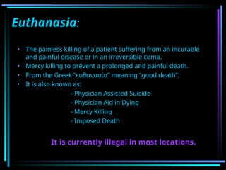 Euthanasia:
• The painless killing of a patient suffering from an incurable
and painful disease or in an irreversible coma.
• Mercy killing to prevent a prolonged and painful death.
• From the Greek “ευθανασία” meaning “good death”.
• It is also known as:
- Physician Assisted Suicide
- Physician Aid in Dying
- Mercy Killing
- Imposed Death
It is currently illegal in most locations.
 