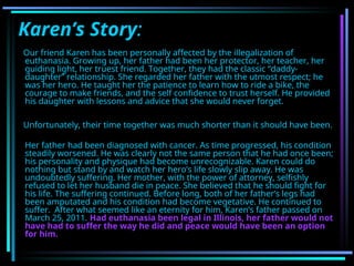 Karen’s Story:
Our friend Karen has been personally affected by the illegalization of
euthanasia. Growing up, her father had been her protector, her teacher, her
guiding light, her truest friend. Together, they had the classic “daddy-
daughter” relationship. She regarded her father with the utmost respect; he
was her hero. He taught her the patience to learn how to ride a bike, the
courage to make friends, and the self confidence to trust herself. He provided
his daughter with lessons and advice that she would never forget.
Unfortunately, their time together was much shorter than it should have been.
Her father had been diagnosed with cancer. As time progressed, his condition
steadily worsened. He was clearly not the same person that he had once been;
his personality and physique had become unrecognizable. Karen could do
nothing but stand by and watch her hero’s life slowly slip away. He was
undoubtedly suffering. Her mother, with the power of attorney, selfishly
refused to let her husband die in peace. She believed that he should fight for
his life. The suffering continued. Before long, both of her father’s legs had
been amputated and his condition had become vegetative. He continued to
suffer. After what seemed like an eternity for him, Karen’s father passed on
March 25, 2011. Had euthanasia been legal in Illinois, her father would not
have had to suffer the way he did and peace would have been an option
for him.
 