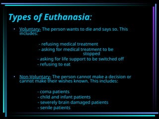 Types of Euthanasia:
• Voluntary- The person wants to die and says so. This
includes:
- refusing medical treatment
- asking for medical treatment to be
stopped
- asking for life support to be switched off
- refusing to eat
• Non-Voluntary- The person cannot make a decision or
cannot make their wishes known. This includes:
- coma patients
- child and infant patients
- severely brain damaged patients
- senile patients
 