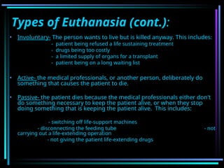 Types of Euthanasia (cont.):
• Involuntary- The person wants to live but is killed anyway. This includes:
- patient being refused a life sustaining treatment
- drugs being too costly
- a limited supply of organs for a transplant
- patient being on a long waiting list
• Active- the medical professionals, or another person, deliberately do
something that causes the patient to die.
• Passive- the patient dies because the medical professionals either don't
do something necessary to keep the patient alive, or when they stop
doing something that is keeping the patient alive. This includes:
- switching off life-support machines
- disconnecting the feeding tube - not
carrying out a life-extending operation
- not giving the patient life-extending drugs
 