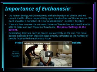 Importance of Euthanasia:
• “As human beings, we are endowed with the freedom of choice, and we
cannot shuffle off our responsibility upon the shoulders of God or nature. We
must shoulder it ourselves. It is our responsibility.” - Arnold J. Toynbee
• If we are free to make the our own choices of how to live, we should also be
able to make our own choices of how to die. The power belongs to the
patient.
• Debilitating illnesses, such as cancer, are currently on the rise. The more
people diagnosed with these illnesses directly correlates to the number of
people faced with the euthanasia issue.
Please watch this video as it demonstrates our beliefs:
(Permission
was obtained
for the usage of
this video)
 