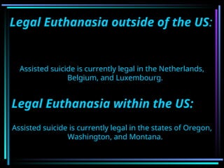 Legal Euthanasia outside of the US:
Assisted suicide is currently legal in the Netherlands,
Belgium, and Luxembourg.
Legal Euthanasia within the US:
Assisted suicide is currently legal in the states of Oregon,
Washington, and Montana.
 