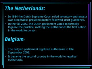 The Netherlands:
• In 1984 the Dutch Supreme Court ruled voluntary euthanasia
was acceptable, provided doctors followed strict guidelines.
• In the fall 2000, the Dutch parliament voted to formally
legalize the practice, making the Netherlands the first nation
in the world to do so.
Belgium:
• The Belgian parliament legalized euthanasia in late
September 2002.
• It became the second country in the world to legalize
euthanasia.
 
