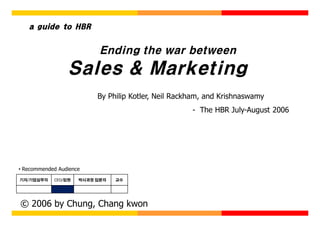 a guide to HBR


                           Ending the war between
                 Sales & Marketing
                          By Philip Kotler, Neil Rackham, and Krishnaswamy
                                                     - The HBR July-August 2006




• Recommended Audience
기자/기업실무자    CEO/임원   박사과정 입문자   교수




© 2006 by Chung, Chang kwon
 