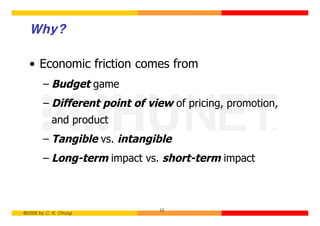 Why?

  • Economic friction comes from
        – Budget game
        – Different point of view of pricing, promotion,
           and product
        – Tangible vs. intangible
        – Long-term impact vs. short-term impact



                               12
©2006 by C. K. Chung
 