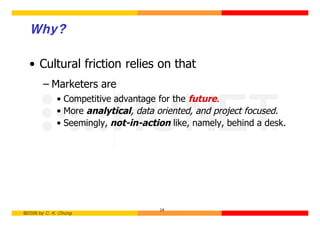 Why?

  • Cultural friction relies on that
        – Marketers are
             • Competitive advantage for the future.
             • More analytical, data oriented, and project focused.
             • Seemingly, not-in-action like, namely, behind a desk.




                                     14
©2006 by C. K. Chung
 