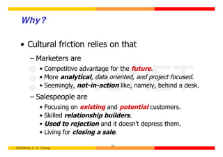 Why?

  • Cultural friction relies on that
        – Marketers are
             • Competitive advantage for the future.
             • More analytical, data oriented, and project focused.
             • Seemingly, not-in-action like, namely, behind a desk.
        – Salespeople are
             • Focusing on existing and potential customers.
             • Skilled relationship builders.
             • Used to rejection and it doesn’t depress them.
             • Living for closing a sale.
                                     15
©2006 by C. K. Chung
 