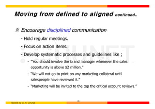 Moving from defined to aligned                                    continued..



  ※ Encourage disciplined communication
        - Hold regular meetings.
        - Focus on action items.
        - Develop systematic processes and guidelines like ;
             - “You should involve the brand manager whenever the sales
                opportunity is above $2 million.”
             - “We will not go to print on any marketing collateral until
                salespeople have reviewed it.”
             - “Marketing will be invited to the top the critical account reviews.”


                                             25
©2006 by C. K. Chung
 
