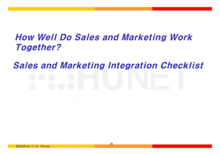 How Well Do Sales and Marketing Work
Together?

Sales and Marketing Integration Checklist




                       29
©2006 by C. K. Chung
 