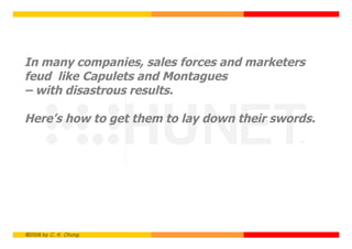 In many companies, sales forces and marketers
feud like Capulets and Montagues
– with disastrous results.

Here’s how to get them to lay down their swords.




©2006 by C. K. Chung
 