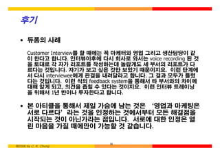 후기

  • 듀퐁의 사례

      Customer Interview를 할 때에는 꼭 마케터와 영업 그리고 생산담당이 같
      이 한다고 합니다. 인터뷰이후에 다시 회사로 와서는 voice recording 된 것
      을 토대로 각 자가 리포트를 작성하는데 놀랍게도 세 부서의 리포트가 다
      르다는 것입니다. 자기가 보고 싶은 것만 보았기 때문이지요. 이런 단계에
      서 다시 interviewee에게 판결을 내려달라고 합니다. 그 결과 모두가 틀렸
      다는 것입니다. 이런 식의 feedback system을 통해서 타 부서와의 차이에
      대해 알게 되고, 의견을 좁힐 수 있다는 것이지요. 이런 인터뷰 트레이닝
      을 위해서 1년 반이나 투자한다고 합니다.

  • 본 아티클을 통해서 제일 가슴에 남는 것은 ‘영업과 마케팅은
    서로 다르다’라는 것을 인정하는 것에서부터 모든 해결점을
    시작되는 것이 아닌가라는 점입니다. 서로에 대한 인정은 열
    린 마음을 가질 때에만이 가능할 것 같습니다.

                             30
©2006 by C. K. Chung
 