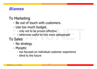 Blames

  To Marketing
        - Be out of touch with customers.
        - Use too much budget.
             - only not to be proven effective
             - otherwise useful to hire more salespeople
  To Sales
        - No strategy
        - Myoptic
             - too focused on individual customer experience
             - blind to the future

                                      6
©2006 by C. K. Chung
 