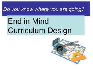 Do you know where you are going? End in Mind Curriculum Design 