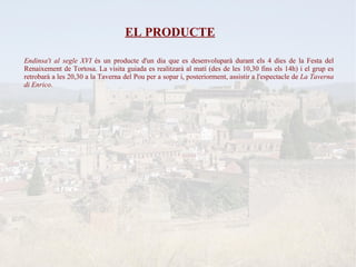 EL PRODUCTE

Endinsa't al segle XVI és un producte d'un dia que es desenvoluparà durant els 4 dies de la Festa del
Renaixement de Tortosa. La visita guiada es realitzarà al matí (des de les 10,30 fins els 14h) i el grup es
retrobarà a les 20,30 a la Taverna del Pou per a sopar i, posteriorment, assistir a l'espectacle de La Taverna
di Enrico.
 