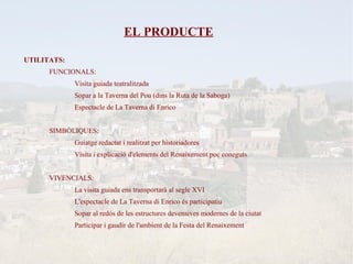EL PRODUCTE

UTILITATS:
      FUNCIONALS:
             Visita guiada teatralitzada
             Sopar a la Taverna del Pou (dins la Ruta de la Saboga)
             Espectacle de La Taverna di Enrico


      SIMBÒLIQUES:
             Guiatge redactat i realitzat per historiadores
             Visita i explicació d'elements del Renaixement poc coneguts


      VIVENCIALS:
             La visita guiada ens transportarà al segle XVI
             L'espectacle de La Taverna di Enrico és participatiu
             Sopar al redós de les estructures devensives modernes de la ciutat
             Participar i gaudir de l'ambient de la Festa del Renaixement
 