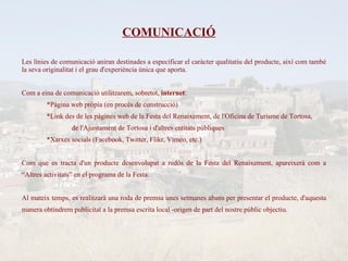 COMUNICACIÓ

Les línies de comunicació aniran destinades a especificar el caràcter qualitatiu del producte, així com també
la seva originalitat i el grau d'experiència única que aporta.


Com a eina de comunicació utilitzarem, sobretot, internet:
         *Pàgina web pròpia (en procés de construcció)
         *Link des de les pàgines web de la Festa del Renaixement, de l'Oficina de Turisme de Tortosa,
                  de l'Ajuntament de Tortosa i d'altres entitats públiques
         *Xarxes socials (Facebook, Twitter, Flikr, Vimeo, etc.)


Com que es tracta d'un producte desenvolupat a redòs de la Festa del Renaixement, apareixerà com a
“Altres activitats” en el programa de la Festa.


Al mateix temps, es realitzarà una roda de premsa unes setmanes abans per presentar el producte, d'aquesta
manera obtindrem publicitat a la premsa escrita local -origen de part del nostre públic objectiu.
 