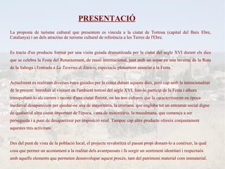 PRESENTACIÓ
La proposta de turisme cultural que presentem es vincula a la ciutat de Tortosa (capital del Baix Ebre,
Catalunya) i un dels atractius de turisme cultural de referència a les Terres de l'Ebre.


Es tracta d'un producte format per una visita guiada dramatitzada per la ciutat del segle XVI durant els dies
que se celebra la Festa del Renaixement, de ressò internacional, junt amb un sopar en una taverna de la Ruta
de la Saboga i l'entrada a La Taverna di Enrico, espectacle plenament associat a la Festa.


Actualment es realitzen diverses rutes guiades per la ciutat durant aquests dies, però cap amb la intencionalitat
de la present: introduir al visitant en l'ambient tortosí del segle XVI, fent-lo partícip de la Festa i alhora
transportant-lo als carrers i racons d'una ciutat florent, on les tres cultures que la caracteritzaven en època
medieval desapareixen per quedar-ne una de majoritària, la cristiana, que engloba tot un entramat social digne
de qualsevol altra ciutat important de l'època, i una de minoritària, la musulmana, que comença a ser
perseguida i a punt de desaparèixer per imposició reial. Tampoc cap altre producte ofereix conjuntament
aquestes tres activitats.


Des del punt de vista de la població local, el projecte revaloritza el passat propi donant-lo a conèixer, la qual
cosa que permet un acostament a la realitat dels avantpassats i fa sorgir un sentiment identitari i respectuós
amb aquells elements que permeten desenvolupar aquest procés, tant del patrimoni material com immaterial.
 