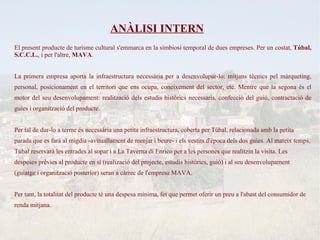 ANÀLISI INTERN
El present producte de turisme cultural s'emmarca en la simbiosi temporal de dues empreses. Per un costat, Túbal,
S.C.C.L., i per l'altre, MAVA.


La primera empresa aporta la infraestructura necessària per a desenvolupar-lo: mitjans tècnics pel màrqueting,
personal, posicionament en el territori que ens ocupa, coneixement del sector, etc. Mentre que la segona és el
motor del seu desenvolupament: realització dels estudis històrics necessaris, confecció del guió, contractació de
guies i organització del producte.


Per tal de dur-lo a terme és necessària una petita infraestructura, coberta per Túbal, relacionada amb la petita
parada que es farà al migdia -avituallament de menjar i beure- i els vestits d'època dels dos guies. Al mateix temps,
Túbal reservarà les entrades al sopar i a La Taverna di Enrico per a les persones que realitzin la visita. Les
despeses prèvies al producte en sí (realizació del projecte, estudis històrics, guió) i al seu desenvolupament
(guiatge i organització posterior) seran a càrrec de l'empresa MAVA.


Per tant, la totalitat del producte té una despesa mínima, fet que permet oferir un preu a l'abast del consumidor de
renda mitjana.
 