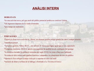ANÀLISI INTERN

DEBILITATS
*és una activitat nova, pel que molt del públic potencial podria no conèixer l'oferta
*els ingressos depenen de la venda d'entrades
*poc temps de realització



FORTALESES
*l'aparició d'una nova activitat és, alhora, un element positiu perquè genera un canvi, sempre atractiu
*autofinançament
*l'empresa gestora, Túbal, SCCL., ens serveix de marca-paraïgua, igual que el seu espectacle
*l'empresa executora, MAVA, aporta una seguretat de qualitat en els continguts del guiatge
*la temàtica tractada (la població tortosina del segle XVI) i la visita a llocs poc habituals
*la redacció dels textos amb qualitat històrica i adaptada a la comprensió de tots els públics
*aportació d'un refrigeri a mitja visita per a suportar la calor del matí
*inclusió de dinar a la Ruta de la Saboga i d'entrada a La Taverna di Enrico
 