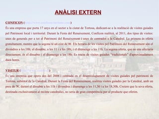 ANÀLISI EXTERN
CONFICON (http://www.conficon-turisme.com)
És una empresa que porta 17 anys en el sector a la ciutat de Tortosa, dedicant-se a la realitació de visites guiades
pel Patrimoni local i territorial. Durant la Festa del Renaixement, Conficon realitzà, al 2011, dos tipus de visites:
unes de generals per a tot el Patrimoni del Renaixement i unes de centrades a la Catedral. La primera és oferta
gratuïtament, mentre que la segona té un cost de 8€. Els horaris de les visites pel Patrimoni del Renaixement són el
divendres a les 18h; el dissabte, a les 11 i a les 18h; i el diumenge a les 11h. La segona oferta, que no ens afectaria
directament, és el dissabte i el diumenge a les 18h. Es tracta de visites guiades “tradicionals” d'aproximadament
dues hores.


VISITUR (http://www.visitur.es)
És una empresa que opera des del 2008 i centrada en el desenvolupament de visites guiades pel patrimoni de
Tortosa, sobretot de la Catedral. Durant la Festa del Renaixement, realitza visites guiades per la Catedral, amb un
preu de 7€, durant el dissabte a les 11h i divendres i diumenge a les 11,30 i a les 18,30h. Creiem que la seva oferta,
destinada exclusivament al recinte catedralici, no seria de gran competència per al producte que oferim.
 