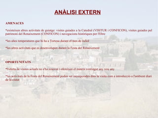 ANÀLISI EXTERN
AMENACES

*existeixen altres activitats de guiatge: visites guiades a la Catedral (VISITUR i CONFICON), visites guiades pel
patrimoni del Renaixement (CONFICON) i navegacions històriques per l'Ebre

*les altes temperatures que hi ha a Tortosa durant el mes de Juliol

*les altres activitats que es desenvolupen durant la Festa del Renaixement



OPORTUNITATS

*l'oferta de visites actuals no s'ha renovat i ofereixen el mateix contingut any rere any

*les activitats de la Festa del Renaixement poden ser incorporades dins la visita com a introducció a l'ambient diari
de la ciutat
 