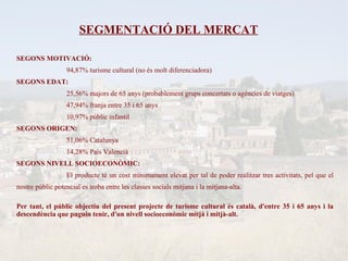 SEGMENTACIÓ DEL MERCAT

SEGONS MOTIVACIÓ:
                  94,87% turisme cultural (no és molt diferenciadora)
SEGONS EDAT:
                  25,56% majors de 65 anys (probablement grups concertats o agències de viatges)
                  47,94% franja entre 35 i 65 anys
                  10,97% públic infantil
SEGONS ORIGEN:
                  51,06% Catalunya
                  14,28% País Valencià
SEGONS NIVELL SOCIOECONÒMIC:
                  El producte té un cost mínimament elevat per tal de poder realitzar tres activitats, pel que el
nostre públic potencial es troba entre les classes socials mitjana i la mitjana-alta.

Per tant, el públic objectiu del present projecte de turisme cultural és català, d'entre 35 i 65 anys i la
descendència que puguin tenir, d'un nivell socioeconòmic mitjà i mitjà-alt.
 