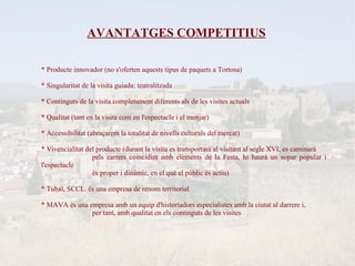 AVANTATGES COMPETITIUS

* Producte innovador (no s'oferten aquests tipus de paquets a Tortosa)

* Singularitat de la visita guiada: teatralitzada

* Continguts de la visita completament diferents als de les visites actuals

* Qualitat (tant en la visita com en l'espectacle i el menjar)

* Accessibilitat (abraçarem la totalitat de nivells culturals del mercat)

* Vivencialitat del producte (durant la visita es transportarà al visitant al segle XVI, es caminarà
                  pels carrers coincidint amb elements de la Festa, hi haurà un sopar popular i
l'espectacle
                  és proper i dinàmic, en el què el públic és actiu)

* Tubal, SCCL. és una empresa de renom territorial

* MAVA és una empresa amb un equip d'historiadors especialistes amb la ciutat al darrere i,
               per tant, amb qualitat en els continguts de les visites
 