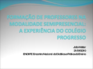FORMAÇÃO DE PROFESSORES NA MODALIDADE SEMIPRESENCIAL: A EXPERIÊNCIA DO COLÉGIO PROGRESSO João Mattar 21/04/2010 ENDIPE Encontro Nacional de Didática e Prática de Ensino 