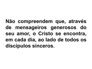 Não compreendem que, através
de mensageiros generosos do
seu amor, o Cristo se encontra,
em cada dia, ao lado de todos os
discípulos sinceros.
 