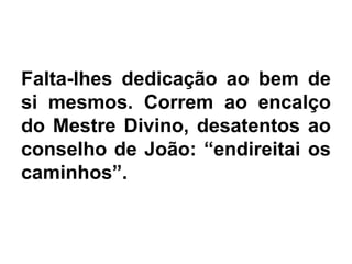 Falta-lhes dedicação ao bem de
si mesmos. Correm ao encalço
do Mestre Divino, desatentos ao
conselho de João: “endireitai os
caminhos”.
 