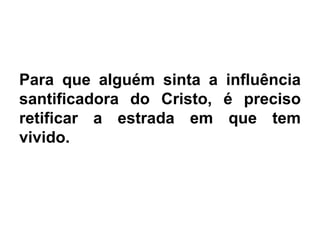 Para que alguém sinta a influência
santificadora do Cristo, é preciso
retificar a estrada em que tem
vivido.
 