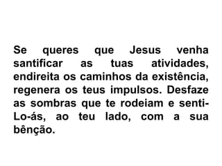 Se queres que Jesus venha
santificar as tuas atividades,
endireita os caminhos da existência,
regenera os teus impulsos. Desfaze
as sombras que te rodeiam e senti-
Lo-ás, ao teu lado, com a sua
bênção.
 