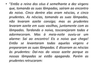 • “Então o reino dos céus é semelhante a dez virgens
que, tomando as suas lâmpadas, saíram ao encontro
do noivo. Cinco dentre elas eram néscias, e cinco
prudentes. As néscias, tomando as suas lâmpadas,
não levaram azeite consigo; mas as prudentes
levaram azeite em suas vasilhas, juntamente com as
lâmpadas. Tardando o noivo, toscanejaram todas e
adormeceram. Mas à meia-noite ouviu-se um
alarme: Sai ao encontro! Eis o noivo que chega!
Então se levantaram todas aquelas virgens e
prepararam as suas lâmpadas. E disseram as néscias
às prudentes: Dai-nos do vosso azeite porque as
nossas lâmpadas se estão apagando. Porém as
prudentes retrucaram:
 