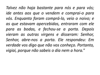 Talvez não haja bastante para nós e para vós;
ide antes aos que o vendem e comprai-o para
vós. Enquanto foram comprá-lo, veio o noivo; e
as que estavam apercebidas, entraram com ele
para as bodas, e fechou-se a porta. Depois
vieram as outras virgens e disseram: Senhor,
Senhor, abre-nos a porta. Ele respondeu: Em
verdade vos digo que não vos conheço. Portanto,
vigiai, porque não sabeis o dia nem a hora.”
 