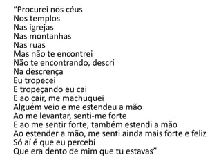 “Procurei nos céus
Nos templos
Nas igrejas
Nas montanhas
Nas ruas
Mas não te encontrei
Não te encontrando, descri
Na descrença
Eu tropecei
E tropeçando eu cai
E ao cair, me machuquei
Alguém veio e me estendeu a mão
Ao me levantar, senti-me forte
E ao me sentir forte, também estendi a mão
Ao estender a mão, me senti ainda mais forte e feliz
Só aí é que eu percebi
Que era dento de mim que tu estavas”
 