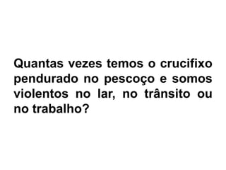 Quantas vezes temos o crucifixo
pendurado no pescoço e somos
violentos no lar, no trânsito ou
no trabalho?
 