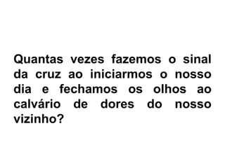 Quantas vezes fazemos o sinal
da cruz ao iniciarmos o nosso
dia e fechamos os olhos ao
calvário de dores do nosso
vizinho?
 