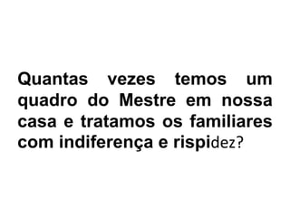 Quantas vezes temos um
quadro do Mestre em nossa
casa e tratamos os familiares
com indiferença e rispidez?
 