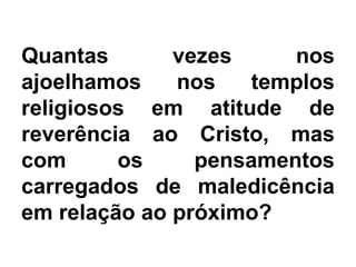 Quantas vezes nos
ajoelhamos nos templos
religiosos em atitude de
reverência ao Cristo, mas
com os pensamentos
carregados de maledicência
em relação ao próximo?
 