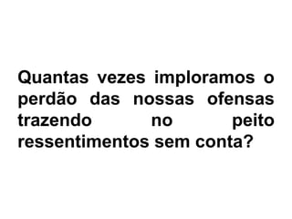 Quantas vezes imploramos o
perdão das nossas ofensas
trazendo no peito
ressentimentos sem conta?
 