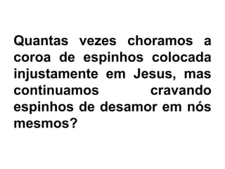 Quantas vezes choramos a
coroa de espinhos colocada
injustamente em Jesus, mas
continuamos cravando
espinhos de desamor em nós
mesmos?
 