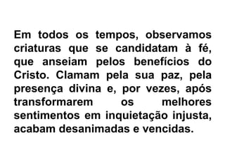 Em todos os tempos, observamos
criaturas que se candidatam à fé,
que anseiam pelos benefícios do
Cristo. Clamam pela sua paz, pela
presença divina e, por vezes, após
transformarem os melhores
sentimentos em inquietação injusta,
acabam desanimadas e vencidas.
 