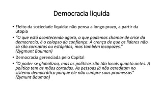 Democracia líquida
• Efeito da sociedade líquida: não pensa a longo prazo, a partir da
utopia
• “O que está acontecendo agora, o que podemos chamar de crise da
democracia, é o colapso da confiança. A crença de que os líderes não
só são corruptos ou estúpidos, mas também incapazes.”
(Zygmunt Bauman)
• Democracia gerenciada pelo Capital
• “O poder se globalizou, mas as políticas são tão locais quanto antes. A
política tem as mãos cortadas. As pessoas já não acreditam no
sistema democrático porque ele não cumpre suas promessas”
(Zymunt Bauman)
 