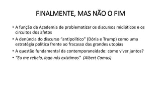 FINALMENTE, MAS NÃO O FIM
• A função da Academia de problematizar os discursos midiáticos e os
circuitos dos afetos
• A denúncia do discurso “antipolítico” (Dória e Trump) como uma
estratégia política frente ao fracasso das grandes utopias
• A questão fundamental da contemporaneidade: como viver juntos?
• “Eu me rebelo, logo nós existimos” (Albert Camus)
 